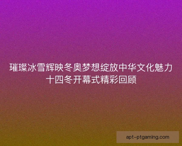 璀璨冰雪辉映冬奥梦想绽放中华文化魅力十四冬开幕式精彩回顾