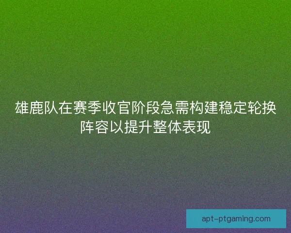 雄鹿队在赛季收官阶段急需构建稳定轮换阵容以提升整体表现
