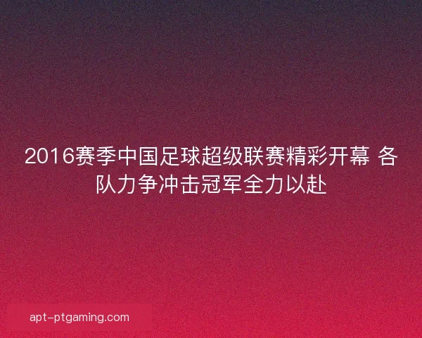 2016赛季中国足球超级联赛精彩开幕 各队力争冲击冠军全力以赴
