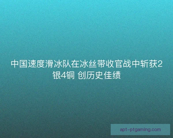 中国速度滑冰队在冰丝带收官战中斩获2银4铜 创历史佳绩