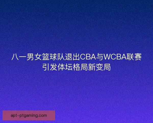 八一男女篮球队退出CBA与WCBA联赛引发体坛格局新变局 八一男女篮球队退出CBA与WCBA联赛引发体坛格局新变局