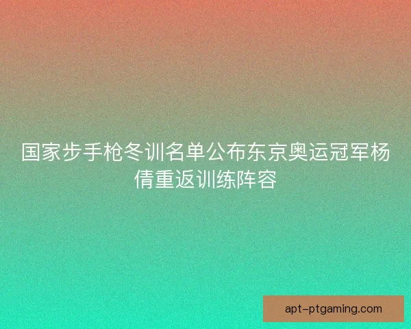 国家步手枪冬训名单公布东京奥运冠军杨倩重返训练阵容