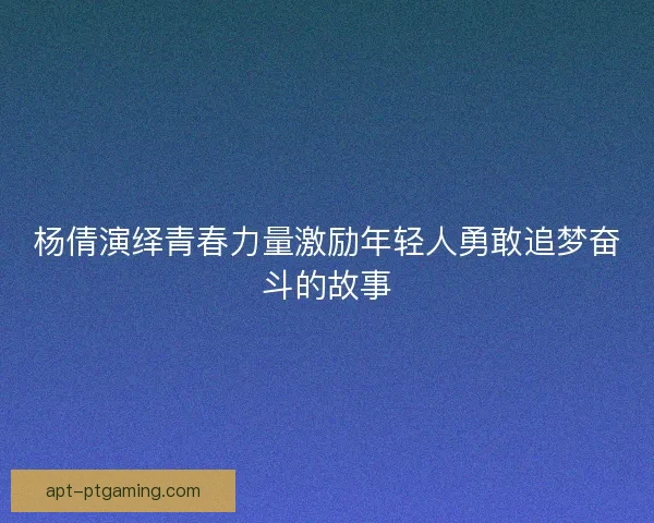 杨倩演绎青春力量激励年轻人勇敢追梦奋斗的故事