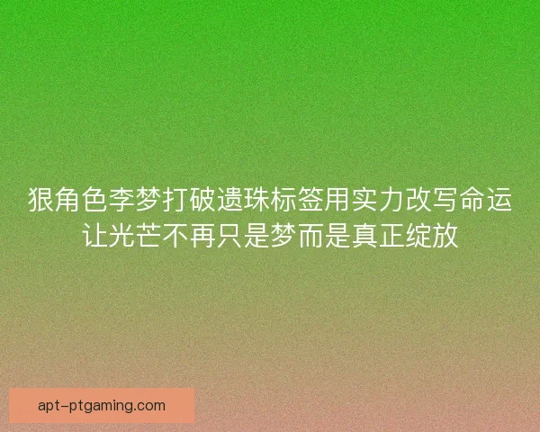 狠角色李梦打破遗珠标签用实力改写命运让光芒不再只是梦而是真正绽放
