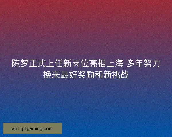 陈梦正式上任新岗位亮相上海 多年努力换来最好奖励和新挑战