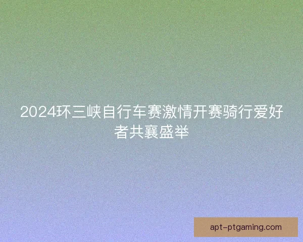 2024环三峡自行车赛激情开赛骑行爱好者共襄盛举