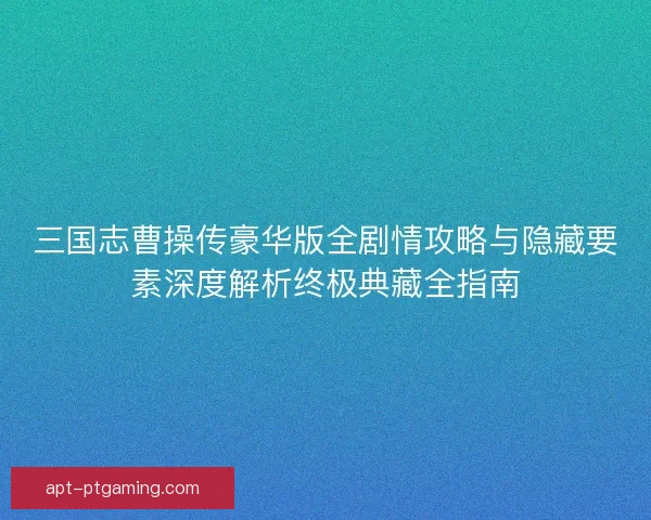 三国志曹操传豪华版全剧情攻略与隐藏要素深度解析终极典藏全指南