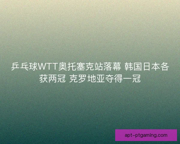 乒乓球WTT奥托塞克站落幕 韩国日本各获两冠 克罗地亚夺得一冠