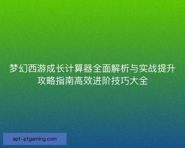 梦幻西游成长计算器全面解析与实战提升攻略指南高效进阶技巧大全