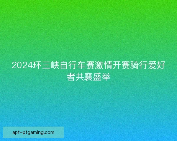 2024环三峡自行车赛激情开赛骑行爱好者共襄盛举
