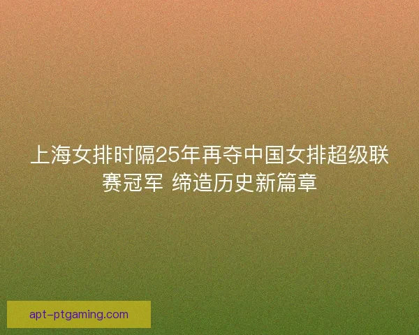 上海女排时隔25年再夺中国女排超级联赛冠军 缔造历史新篇章