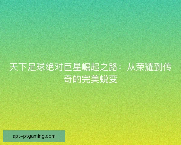 天下足球绝对巨星崛起之路：从荣耀到传奇的完美蜕变