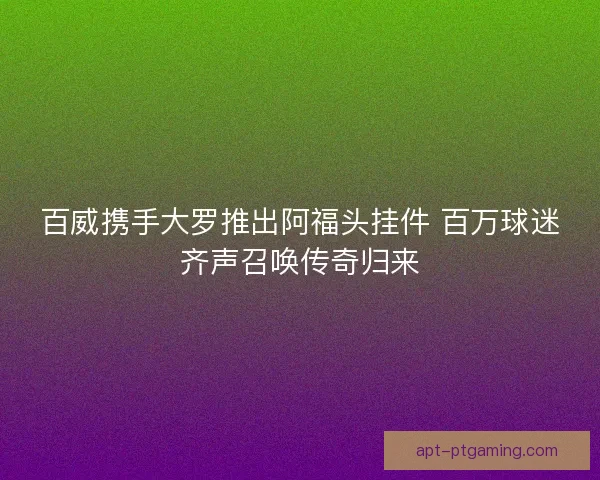 百威携手大罗推出阿福头挂件 百万球迷齐声召唤传奇归来 百威携手大罗推出阿福头挂件 百万球迷齐声召唤传奇归来