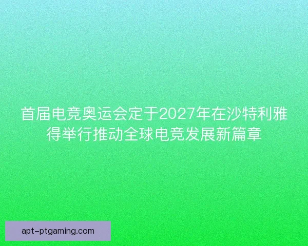 首届电竞奥运会定于2027年在沙特利雅得举行推动全球电竞发展新篇章 首届电竞奥运会定于2027年在沙特利雅得举行推动全球电竞发展新篇章