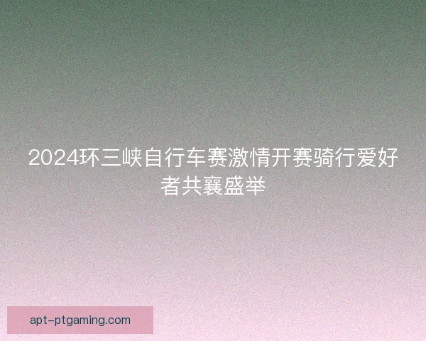 2024环三峡自行车赛激情开赛骑行爱好者共襄盛举