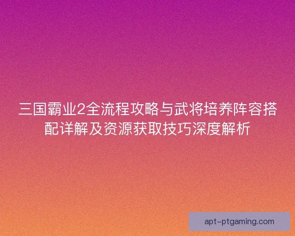 三国霸业2全流程攻略与武将培养阵容搭配详解及资源获取技巧深度解析