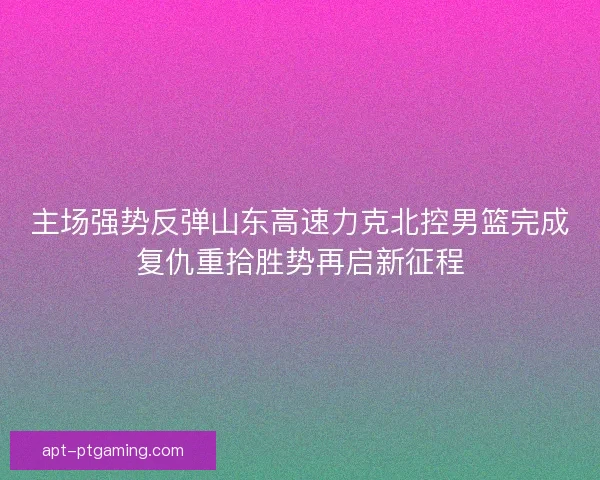 主场强势反弹山东高速力克北控男篮完成复仇重拾胜势再启新征程