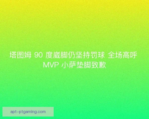 塔图姆 90 度崴脚仍坚持罚球 全场高呼 MVP 小萨垫脚致歉