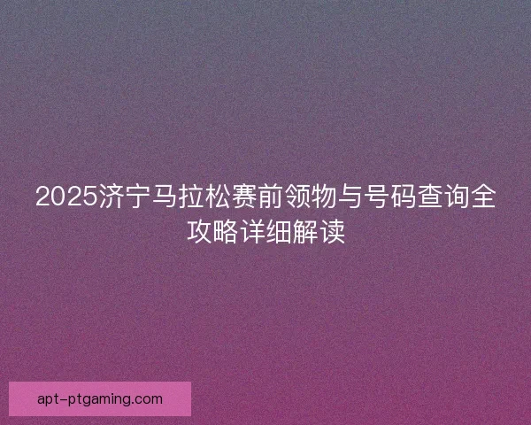 2025济宁马拉松赛前领物与号码查询全攻略详细解读