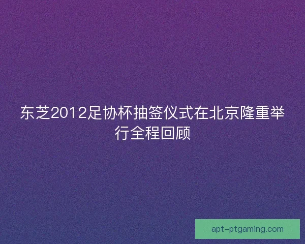 东芝2012足协杯抽签仪式在北京隆重举行全程回顾