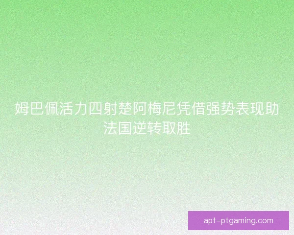 姆巴佩活力四射楚阿梅尼凭借强势表现助法国逆转取胜