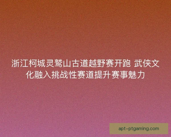 浙江柯城灵鹫山古道越野赛开跑 武侠文化融入挑战性赛道提升赛事魅力