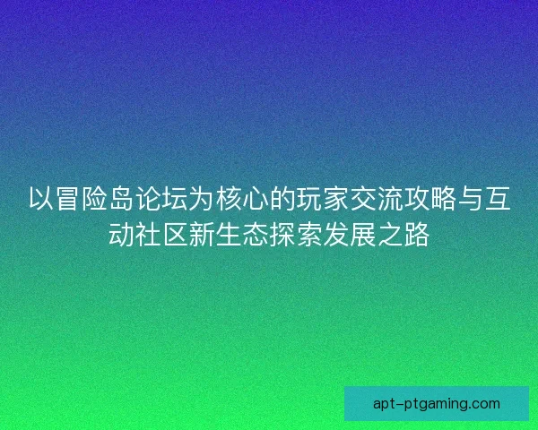 以冒险岛论坛为核心的玩家交流攻略与互动社区新生态探索发展之路