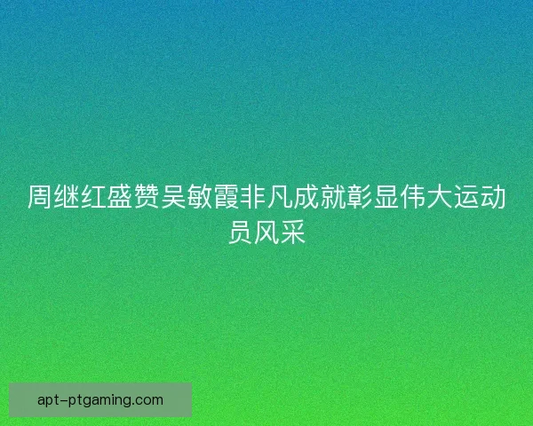 周继红盛赞吴敏霞非凡成就彰显伟大运动员风采