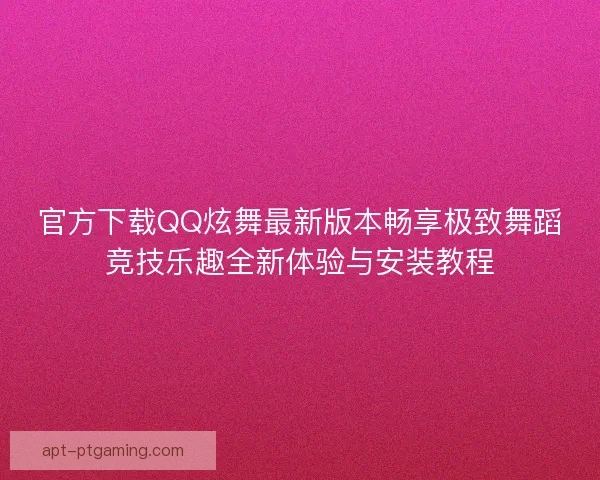 官方下载QQ炫舞最新版本畅享极致舞蹈竞技乐趣全新体验与安装教程