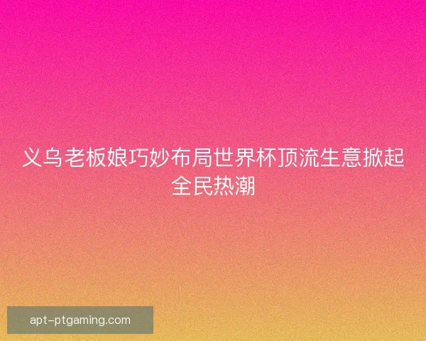 义乌老板娘巧妙布局世界杯顶流生意掀起全民热潮
