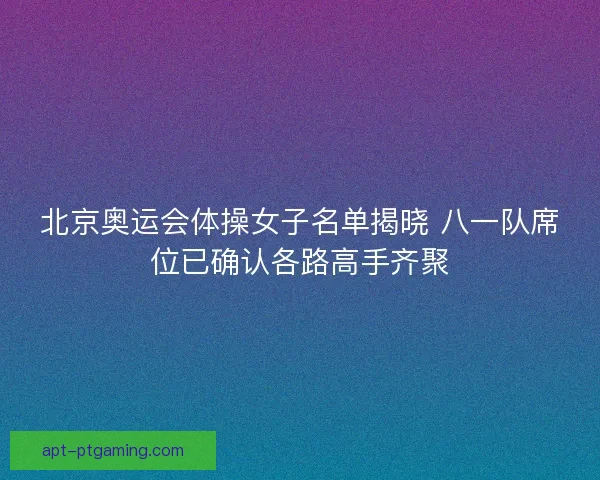 北京奥运会体操女子名单揭晓 八一队席位已确认各路高手齐聚
