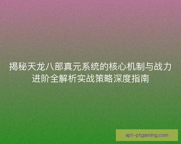 揭秘天龙八部真元系统的核心机制与战力进阶全解析实战策略深度指南
